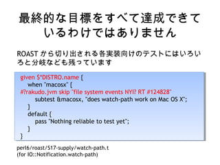 最終的な目標をすべて達成できて
いるわけではありません
ROAST から切り出される各実装向けのテストにはいろい
ろと分岐なども残っています
given $*DISTRO.name {
when "macosx" {
#?rakudo.jvm skip "file system events NYI? RT #124828"
subtest &macosx, "does watch-path work on Mac OS X";
}
default {
pass "Nothing reliable to test yet";
}
}
given $*DISTRO.name {
when "macosx" {
#?rakudo.jvm skip "file system events NYI? RT #124828"
subtest &macosx, "does watch-path work on Mac OS X";
}
default {
pass "Nothing reliable to test yet";
}
}
perl6/roast/S17-supply/watch-path.t
(for IO::Notification.watch-path)
 