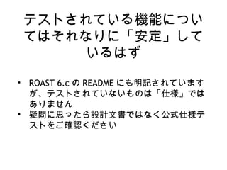 テストされている機能につい
てはそれなりに「安定」して
いるはず
• ROAST 6.c の README にも明記されています
が、テストされていないものは「仕様」では
ありません
• 疑問に思ったら設計文書ではなく公式仕様テ
ストをご確認ください
 