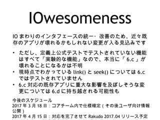 IOwesomeness
IO まわりのインタフェースの統一・改善のため、近々既
存のアプリが壊れるかもしれない変更が入る見込みです
• ただし、定義上公式テストでテストされていない機能
はすべて「実験的な機能」なので、本当に「 6.c 」が
壊れることになるかは不明
• 現時点でわかっている link() と seek() については 6.c
ではテストされていません
• 6.c 対応の既存アプリに重大な影響を及ぼしそうな変
更については 6.d に持ち越される可能性も
今後のスケジュール
2017 年 3 月 18 日：コアチーム内で仕様確定（その後ユーザ向け情報
公開）
2017 年 4 月 15 日：対応を完了させて Rakudo 2017.04 リリース予定
 