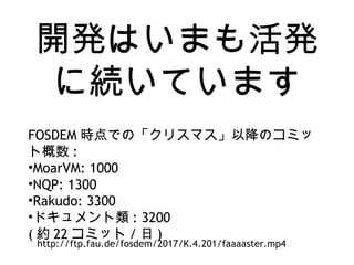 開発はいまも活発
に続いています
FOSDEM 時点での「クリスマス」以降のコミッ
ト概数 :
•MoarVM: 1000
•NQP: 1300
•Rakudo: 3300
•ドキュメント類 : 3200
( 約 22 コミット / 日 )
http://ftp.fau.de/fosdem/2017/K.4.201/faaaaster.mp4
 