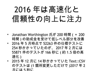 2016 年は高速化と
信頼性の向上に注力
• Jonathan Worthington 氏が 200 時間 ( ＋ 200
時間 ) の助成金を受けて低レベル部分を改善
• 2016 年 5 月時点で 52263 件の仕様テストに
254 秒かかっていたのが、 2017 年 2 月には
55871 件のテストが 166 秒に ( 約 1.5 倍の高
速化 )
• 2015 年 12 月に 14 秒かかっていた Text::CSV
のテストは (1 箇所変更しただけで )2017 年 2
 
