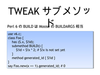 TWEAK サブメソッ
ドPerl 6 の BUILD は Moose の BUILDARGS 相当
use v6.c;
class Foo {
has ($.x, $!id);
submethod BUILD() {
$!id = $!x * 2; # $!x is not set yet
}
method generated_id { $!id }
}
say Foo.new(x => 1).generated_id; # 0
use v6.c;
class Foo {
has ($.x, $!id);
submethod BUILD() {
$!id = $!x * 2; # $!x is not set yet
}
method generated_id { $!id }
}
say Foo.new(x => 1).generated_id; # 0
 