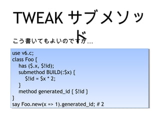 TWEAK サブメソッ
ド…こう書いてもよいのですが
use v6.c;
class Foo {
has ($.x, $!id);
submethod BUILD(:$x) {
$!id = $x * 2;
}
method generated_id { $!id }
}
say Foo.new(x => 1).generated_id; # 2
use v6.c;
class Foo {
has ($.x, $!id);
submethod BUILD(:$x) {
$!id = $x * 2;
}
method generated_id { $!id }
}
say Foo.new(x => 1).generated_id; # 2
 
