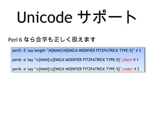 Unicode サポート
perl5 -E 'say length "N{MAN}N{EMOJI MODIFIER FITZPATRICK TYPE-5}"' # 2
perl6 -e 'say "c[MAN]c[EMOJI MODIFIER FITZPATRICK TYPE-5]".chars' # 1
perl6 -e 'say "c[MAN]c[EMOJI MODIFIER FITZPATRICK TYPE-5]".codes' # 2
perl5 -E 'say length "N{MAN}N{EMOJI MODIFIER FITZPATRICK TYPE-5}"' # 2
perl6 -e 'say "c[MAN]c[EMOJI MODIFIER FITZPATRICK TYPE-5]".chars' # 1
perl6 -e 'say "c[MAN]c[EMOJI MODIFIER FITZPATRICK TYPE-5]".codes' # 2
Perl 6 なら合字も正しく扱えます
 