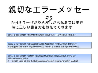親切なエラーメッセー
ジPerl 5 ユーザがやらかしがちなミスは実行
時に正しい書き方を教えてくれます
perl5 -E 'say length "N{MAN}N{EMOJI MODIFIER FITZPATRICK TYPE-5}"'perl5 -E 'say length "N{MAN}N{EMOJI MODIFIER FITZPATRICK TYPE-5}"'
perl6 -e 'say length "N{MAN}N{EMOJI MODIFIER FITZPATRICK TYPE-5}"'
# Unsupported use of N{CHARNAME}; in Perl 6 please use c[CHARNAME]
perl6 -e 'say length "N{MAN}N{EMOJI MODIFIER FITZPATRICK TYPE-5}"'
# Unsupported use of N{CHARNAME}; in Perl 6 please use c[CHARNAME]
perl6 -e 'say length "c[MAN]c[EMOJI MODIFIER FITZPATRICK TYPE-5]"'
# Undeclared routine:
# length used at line 1. Did you mean 'elems', 'chars', 'graphs', 'codes'?
perl6 -e 'say length "c[MAN]c[EMOJI MODIFIER FITZPATRICK TYPE-5]"'
# Undeclared routine:
# length used at line 1. Did you mean 'elems', 'chars', 'graphs', 'codes'?
 