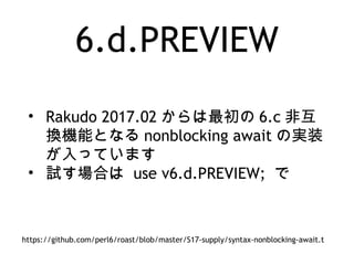 6.d.PREVIEW
• Rakudo 2017.02 からは最初の 6.c 非互
換機能となる nonblocking await の実装
が入っています
• 試す場合は use v6.d.PREVIEW; で
https://github.com/perl6/roast/blob/master/S17-supply/syntax-nonblocking-await.t
 