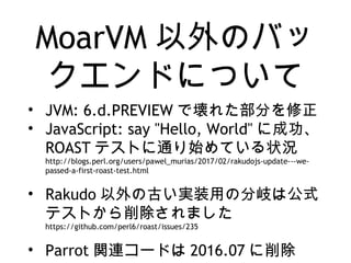 MoarVM 以外のバッ
クエンドについて
• JVM: 6.d.PREVIEW で壊れた部分を修正
• JavaScript: say "Hello, World" に成功、
ROAST テストに通り始めている状況
http://blogs.perl.org/users/pawel_murias/2017/02/rakudojs-update---we-
passed-a-first-roast-test.html
• Rakudo 以外の古い実装用の分岐は公式
テストから削除されました
https://github.com/perl6/roast/issues/235
• Parrot 関連コードは 2016.07 に削除
 