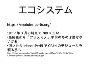 エコシステム
https://modules.perl6.org/
•2017 年 3 月の時点で 780 くらい
•最終更新が「クリスマス」以前のものは動かな
いかも
•困ったら Inline::Perl5 で CPAN のモジュールを
頼る手も
http://niner.name/talks/Web%20development%20and%20Perl%206/Web
%20development%20and%20Perl%206.pdf
 