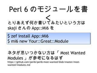 Perl 6 のモジュールを書
く
$ zef install App::Mi6
$ mi6 new Your::Great::Module
$ zef install App::Mi6
$ mi6 new Your::Great::Module
とりあえず何か書いてみたいという方は
skaji さんの App::Mi6 を
ネタが思いつかない方は「 Most Wanted
Modules 」が参考になるはず
https://github.com/perl6/perl6-most-wanted/blob/master/most-
wanted/modules.md
 