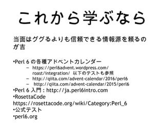 これから学ぶなら
当面はググるよりも信頼できる情報源を頼るの
が吉
•Perl 6 の各種アドベントカレンダー
– https://perl6advent.wordpress.com/
roast/integration/ 以下のテストも参照
– http://qiita.com/advent-calendar/2016/perl6
– http://qiita.com/advent-calendar/2015/perl6
•Perl 6 入門 : http://ja.perl6intro.com
•RosettaCode
https://rosettacode.org/wiki/Category:Perl_6
•公式テスト
•perl6.org
 