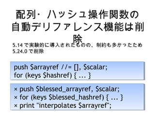 配列・ハッシュ操作関数の
自動デリファレンス機能は削
除5.14 で実験的に導入されたものの、制約も多かったため
5.24.0 で削除
push $arrayref //= [], $scalar;
for (keys $hashref) { ... }
push $arrayref //= [], $scalar;
for (keys $hashref) { ... }
× push $blessed_arrayref, $scalar;
× for (keys $blessed_hashref) { ... }
× print "interpolates $arrayref";
× push $blessed_arrayref, $scalar;
× for (keys $blessed_hashref) { ... }
× print "interpolates $arrayref";
 