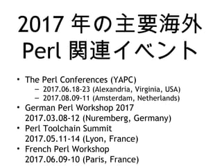 2017 年の主要海外
Perl 関連イベント
• The Perl Conferences (YAPC)
– 2017.06.18-23 (Alexandria, Virginia, USA)
– 2017.08.09-11 (Amsterdam, Netherlands)
• German Perl Workshop 2017
2017.03.08-12 (Nuremberg, Germany)
• Perl Toolchain Summit
2017.05.11-14 (Lyon, France)
• French Perl Workshop
2017.06.09-10 (Paris, France)
 