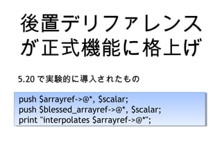 後置デリファレンス
が正式機能に格上げ
5.20 で実験的に導入されたもの
push $arrayref->@*, $scalar;
push $blessed_arrayref->@*, $scalar;
print "interpolates $arrayref->@*";
push $arrayref->@*, $scalar;
push $blessed_arrayref->@*, $scalar;
print "interpolates $arrayref->@*";
 