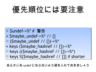 優先順位には要注意
△ $undef->%* # 警告
× $maybe_undef->%* // {}
○ ($maybe_undef // {})->%*
× keys ($maybe_hashref // {})->%*
○ keys (($maybe_hashref // {})->%*)
○ keys %{$maybe_hashref // {}} # shorter
△ $undef->%* # 警告
× $maybe_undef->%* // {}
○ ($maybe_undef // {})->%*
× keys ($maybe_hashref // {})->%*
○ keys (($maybe_hashref // {})->%*)
○ keys %{$maybe_hashref // {}} # shorter
あらかじめ undef にならないよう値を入れておきましょう
 
