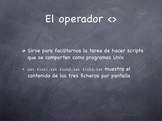 El operador <>

Sirve para facilitarnos la tarea de hacer scripts
que se comporten como programas Unix

                               muestra el
cat fich1.txt fich2.txt fich3.txt
contenido de los tres ﬁcheros por pantalla
 