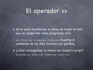 El operador <>

Sirve para facilitarnos la tarea de hacer scripts
que se comporten como programas Unix

                               muestra el
cat fich1.txt fich2.txt fich3.txt
contenido de los tres ﬁcheros por pantalla

¿Cómo conseguimos lo mismo con nuestro script?
miscript.pl fich1.txt fich2.txt fich3.txt
 