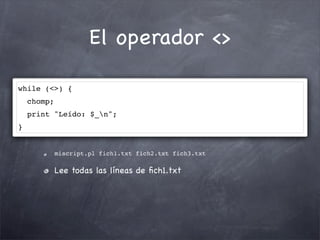 El operador <>

while (<>) {
    chomp;
    print "Leído: $_n";
}


             miscript.pl fich1.txt fich2.txt fich3.txt

             Lee todas las líneas de ﬁch1.txt
 