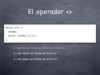 El operador <>

while (<>) {
    chomp;
    print "Leído: $_n";
}


             miscript.pl fich1.txt fich2.txt fich3.txt

             Lee todas las líneas de ﬁch1.txt

             Lee todas las líneas de ﬁch2.txt
 
