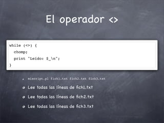 El operador <>

while (<>) {
    chomp;
    print "Leído: $_n";
}


             miscript.pl fich1.txt fich2.txt fich3.txt

             Lee todas las líneas de ﬁch1.txt

             Lee todas las líneas de ﬁch2.txt

             Lee todas las líneas de ﬁch3.txt
 