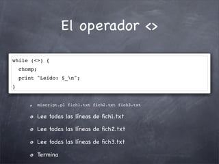 El operador <>

while (<>) {
    chomp;
    print "Leído: $_n";
}


             miscript.pl fich1.txt fich2.txt fich3.txt

             Lee todas las líneas de ﬁch1.txt

             Lee todas las líneas de ﬁch2.txt

             Lee todas las líneas de ﬁch3.txt

             Termina
 