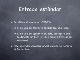 Entrada estándar

Se utiliza el operador <STDIN>

  Si se usa en contexto escalar lee una línea

  Si se usa en contexto de lista, lee hasta que
  se detecta un EOF (CTRL-D Unix o CTRL-Z en
  windows)

Este operador devuelve undef cuando se detecta
el ﬁn de línea
 