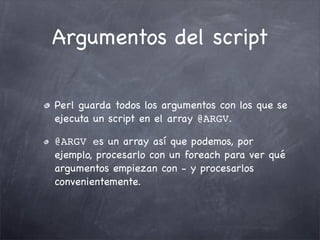 Argumentos del script

Perl guarda todos los argumentos con los que se
ejecuta un script en el array @ARGV.

@ARGV es un array así que podemos, por
ejemplo, procesarlo con un foreach para ver qué
argumentos empiezan con - y procesarlos
convenientemente.
 