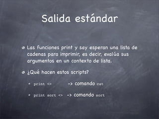 Salida estándar

Las funciones print y say esperan una lista de
cadenas para imprimir, es decir, evalúa sus
argumentos en un contexto de lista.

¿Qué hacen estos scripts?

  print <>        -> comando   cat


  print sort <>   -> comando   sort
 