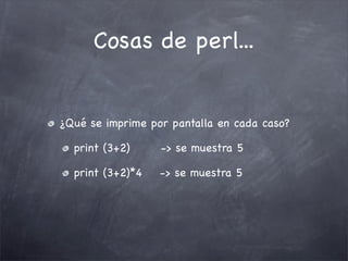 Cosas de perl...


¿Qué se imprime por pantalla en cada caso?

  print (3+2)     -> se muestra 5

  print (3+2)*4   -> se muestra 5
 