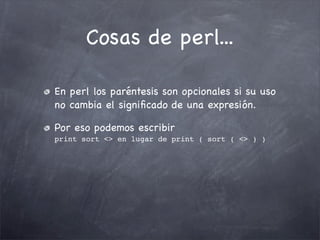 Cosas de perl...

En perl los paréntesis son opcionales si su uso
no cambia el signiﬁcado de una expresión.

Por eso podemos escribir
print sort <> en lugar de print ( sort ( <> ) )
 