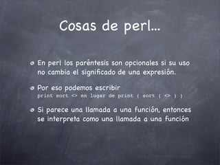 Cosas de perl...

En perl los paréntesis son opcionales si su uso
no cambia el signiﬁcado de una expresión.

Por eso podemos escribir
print sort <> en lugar de print ( sort ( <> ) )

Si parece una llamada a una función, entonces
se interpreta como una llamada a una función
 