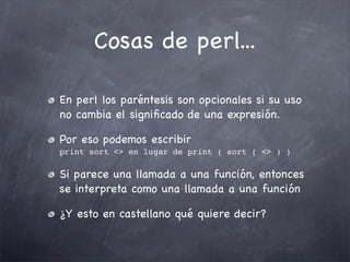 Cosas de perl...

En perl los paréntesis son opcionales si su uso
no cambia el signiﬁcado de una expresión.

Por eso podemos escribir
print sort <> en lugar de print ( sort ( <> ) )

Si parece una llamada a una función, entonces
se interpreta como una llamada a una función

¿Y esto en castellano qué quiere decir?
 