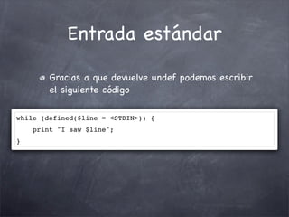 Entrada estándar

        Gracias a que devuelve undef podemos escribir
        el siguiente código

while (defined($line = <STDIN>)) {
    print "I saw $line";
}
 