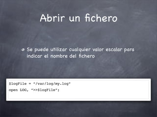 Abrir un ﬁchero

        Se puede utilizar cualquier valor escalar para
        indicar el nombre del ﬁchero




$logFile = “/var/log/my.log”
open LOG, “>>$logFile”;
 
