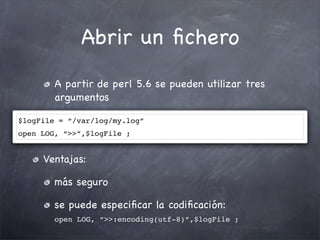 Abrir un ﬁchero
        A partir de perl 5.6 se pueden utilizar tres
        argumentos

$logFile = “/var/log/my.log”
open LOG, “>>”,$logFile ;


     Ventajas:

        más seguro

        se puede especiﬁcar la codiﬁcación:
        open LOG, “>>:encoding(utf-8)”,$logFile ;
 