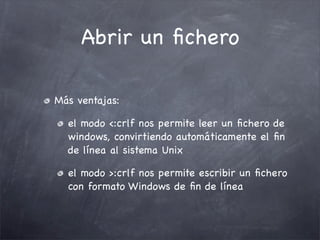 Abrir un ﬁchero

Más ventajas:

  el modo <:crlf nos permite leer un ﬁchero de
  windows, convirtiendo automáticamente el ﬁn
  de línea al sistema Unix

  el modo >:crlf nos permite escribir un ﬁchero
  con formato Windows de ﬁn de línea
 