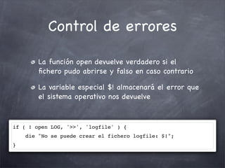 Control de errores

        La función open devuelve verdadero si el
        ﬁchero pudo abrirse y falso en caso contrario

        La variable especial $! almacenará el error que
        el sistema operativo nos devuelve



if ( ! open LOG, '>>', 'logfile' ) {
    die "No se puede crear el fichero logfile: $!";
}
 