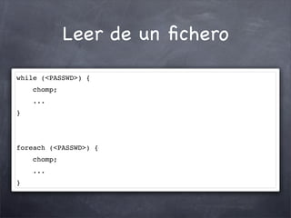 Leer de un ﬁchero

while (<PASSWD>) {
    chomp;
    ...
}




foreach (<PASSWD>) {
    chomp;
    ...
}
 