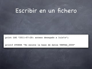 Escribir en un ﬁchero



print LOG “2011-07-28: acceso denegado a luisn”;


printf STDERR “No existe la base de datos VENTAS_2008”
 