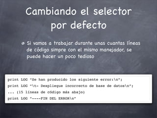 Cambiando el selector
            por defecto
        Si vamos a trabajar durante unas cuantas líneas
        de código simpre con el mismo manejador, se
        puede hacer un poco tedioso



print LOG “Se han producido los siguiente error:n”;
print LOG “t- Despliegue incorrecto de base de datosn”;
... (15 líneas de código más abajo)
print LOG “----FIN DEL ERRORn”
 