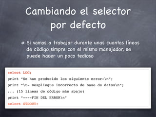 Cambiando el selector
            por defecto
        Si vamos a trabajar durante unas cuantas líneas
        de código simpre con el mismo manejador, se
        puede hacer un poco tedioso


select LOG;
print “Se han producido los siguiente error:n”;
print “t- Despliegue incorrecto de base de datosn”;
... (15 líneas de código más abajo)
print “----FIN DEL ERRORn”
select STDOUT;
 