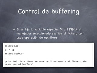 Control de buffering

          Si se ﬁja la variable especial $| a 1 ($|=1), el
          manejador seleccionado escribe al ﬁchero con
          cada operación de escritura

select LOG;
$| = 1;
select STDOUT;
...
print LOG “Esta línea se escribe directamente al fichero sin
pasar por el buffer.”
 