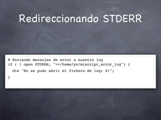 Redireccionando STDERR


# Enviando mensajes de error a nuestro log
if ( ! open STDERR, ">>/home/yo/miscript_error_log") {
    die "No se pudo abrir el fichero de log: $!";
}
 