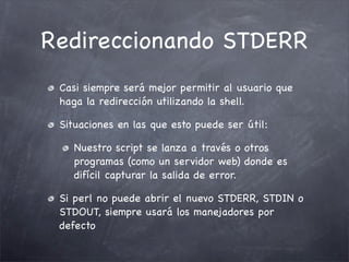 Redireccionando STDERR
 Casi siempre será mejor permitir al usuario que
 haga la redirección utilizando la shell.

 Situaciones en las que esto puede ser útil:

    Nuestro script se lanza a través o otros
    programas (como un servidor web) donde es
    difícil capturar la salida de error.

 Si perl no puede abrir el nuevo STDERR, STDIN o
 STDOUT, siempre usará los manejadores por
 defecto
 
