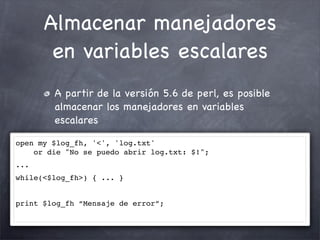 Almacenar manejadores
       en variables escalares
        A partir de la versión 5.6 de perl, es posible
        almacenar los manejadores en variables
        escalares

open my $log_fh, '<', 'log.txt'
    or die "No se puedo abrir log.txt: $!";
...
while(<$log_fh>) { ... }


print $log_fh “Mensaje de error”;
 