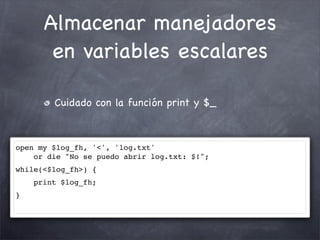 Almacenar manejadores
       en variables escalares

        Cuidado con la función print y $_



open my $log_fh, '<', 'log.txt'
    or die "No se puedo abrir log.txt: $!";
while(<$log_fh>) {
    print $log_fh;
}
 