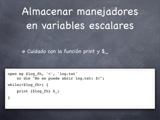 Almacenar manejadores
       en variables escalares

        Cuidado con la función print y $_



open my $log_fh, '<', 'log.txt'
    or die "No se puede abrir log.txt: $!";
while(<$log_fh>) {
    print {$log_fh} $_;
}
 