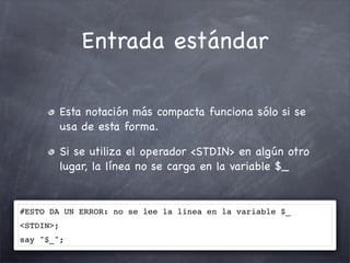 Entrada estándar

           Esta notación más compacta funciona sólo si se
           usa de esta forma.

           Si se utiliza el operador <STDIN> en algún otro
           lugar, la línea no se carga en la variable $_


#ESTO DA UN ERROR: no se lee la línea en la variable $_
<STDIN>;
say "$_";
 