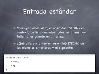 Entrada estándar

           Como ya hemos visto, el operador <STDIN> en
           contexto de lista devuelve todas las líneas que
           faltan y las guarda en un array.

           ¿Qué diferencia hay entre while(<STDIN>) de
           los ejemplos anteriores y el siguiente:

foreach(<STDIN>) {
    chomp;
    say;
}
 