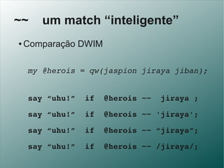 ~~      um match “inteligente”
 ●   Comparação DWIM

   my @herois = qw(jaspion jiraya jiban);


   say “uhu!”  if  @heroi...