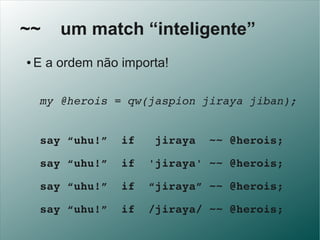 ~~       um match “inteligente”
 ●   E a ordem não importa!

   my @herois = qw(jaspion jiraya jiban);


   say “uhu!”  if...